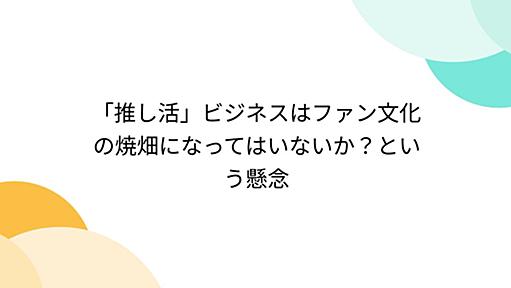 「推し活」ビジネスはファン文化の焼畑になってはいないか？という懸念