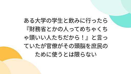 ある大学の学生と飲みに行ったら『財務省とかの人ってめちゃくちゃ頭いい人たちだから！』と言っていたが官僚がその頭脳を庶民のために使うとは限らない