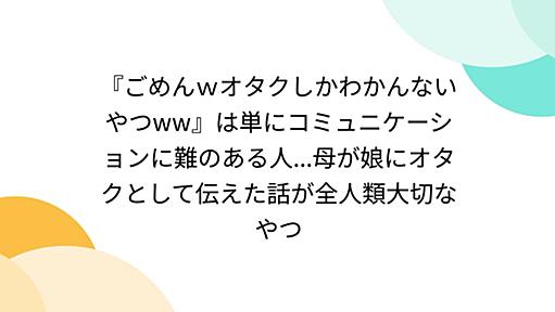 『ごめんｗオタクしかわかんないやつww』は単にコミュニケーションに難のある人...母が娘にオタクとして伝えた話が全人類大切なやつ