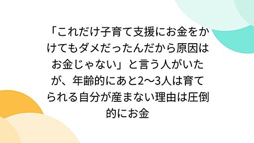 「これだけ子育て支援にお金をかけてもダメだったんだから原因はお金じゃない」と言う人がいたが、年齢的にあと2～3人は育てられる自分が産まない理由は圧倒的にお金