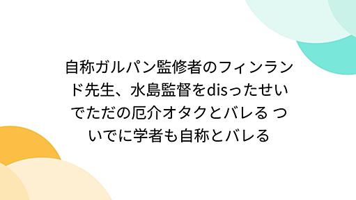 自称ガルパン監修者のフィンランド先生、水島監督をdisったせいでただの厄介オタクとバレる ついでに学者も自称とバレる - Togetter