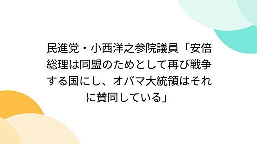 民進党・小西洋之参院議員「安倍総理は同盟のためとして再び戦争する国にし、オバマ大統領はそれに賛同している」