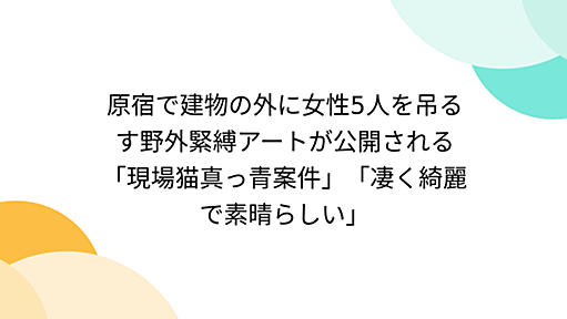 原宿で建物の外に女性5人を吊るす野外緊縛アートが公開される「現場猫真っ青案件」「凄く綺麗で素晴らしい」