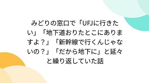 みどりの窓口で「UFJに行きたい」「地下道おりたとこにありますよ？」「新幹線で行くんじゃないの？」「だから地下に」と延々と繰り返していた話