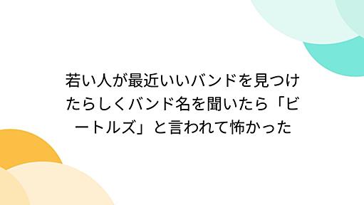 若い人が最近いいバンドを見つけたらしくバンド名を聞いたら「ビートルズ」と言われて怖かった