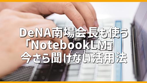 DeNA南場会長も使う「NotebookLM」って何？　自分だけのチャットAIが作れる話題のGoogle製サービス、いまさら聞けない活用法