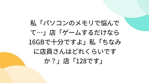 私「パソコンのメモリで悩んでて…」店「ゲームするだけなら16GBで十分ですよ」私「ちなみに店員さんはどれくらいですか？」店「128です」