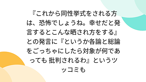 『これから同性挙式をされる方は、恐怖でしょうね。幸せだと発言するとこんな晒され方をする』との発言に『というか各論と総論をごっちゃにしたら対象が何であっても 批判されるわ』というツッコミも