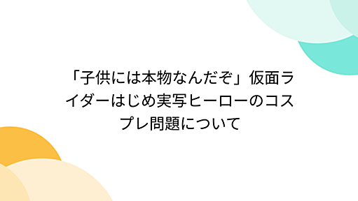 「子供には本物なんだぞ」仮面ライダーはじめ実写ヒーローのコスプレ問題について