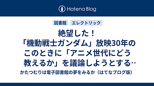 絶望した！　「機動戦士ガンダム」放映30年のこのときに「アニメ世代にどう教えるか」を議論しようとするJLA利用教育委員会に割とガチで絶望した！ - かたつむりは電子図書館の夢をみるか（はてなブログ版）