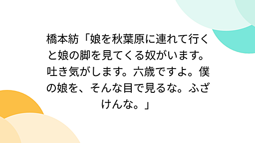 橋本紡「娘を秋葉原に連れて行くと娘の脚を見てくる奴がいます。吐き気がします。六歳ですよ。僕の娘を、そんな目で見るな。ふざけんな。」