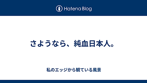 さようなら、純血日本人。 - 私のエッジから観ている風景