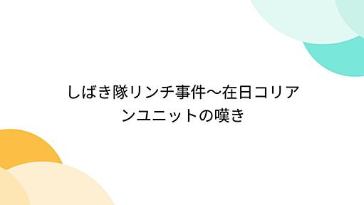 しばき隊リンチ事件～在日コリアンユニットの嘆き