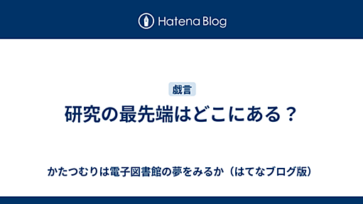 研究の最先端はどこにある？ - かたつむりは電子図書館の夢をみるか（はてなブログ版）