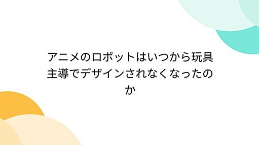 アニメのロボットはいつから玩具主導でデザインされなくなったのか