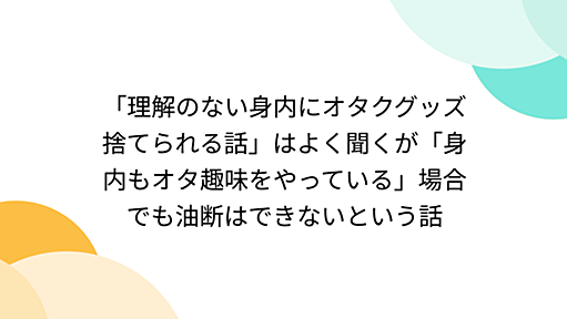 「理解のない身内にオタクグッズ捨てられる話」はよく聞くが「身内もオタ趣味をやっている」場合でも油断はできないという話