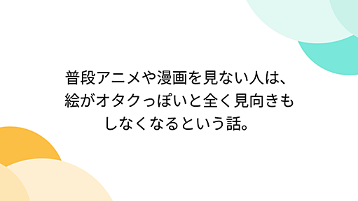 普段アニメや漫画を見ない人は、絵がオタクっぽいと全く見向きもしなくなるという話。