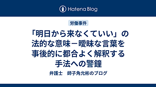 「明日から来なくていい」の法的な意味－曖昧な言葉を事後的に都合よく解釈する手法への警鐘 - 弁護士　師子角允彬のブログ