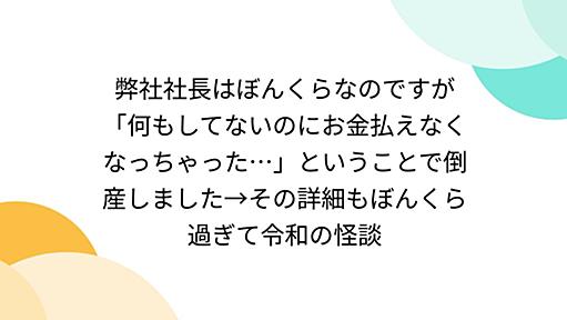 弊社社長はぼんくらなのですが「何もしてないのにお金払えなくなっちゃった…」ということで倒産しました→その詳細もぼんくら過ぎて令和の怪談