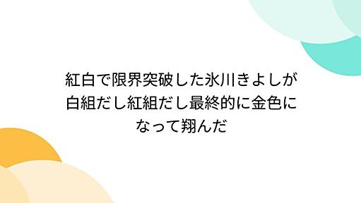 紅白で限界突破した氷川きよしが白組だし紅組だし最終的に金色になって翔んだ