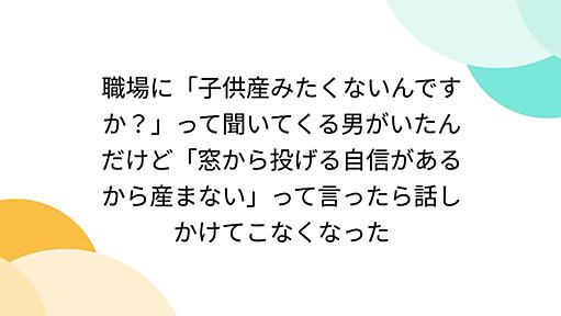 職場に「子供産みたくないんですか？」って聞いてくる男がいたんだけど「窓から投げる自信があるから産まない」って言ったら話しかけてこなくなった