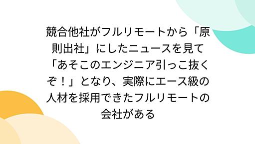 競合他社がフルリモートから「原則出社」にしたニュースを見て「あそこのエンジニア引っこ抜くぞ！」となり、実際にエース級の人材を採用できたフルリモートの会社がある