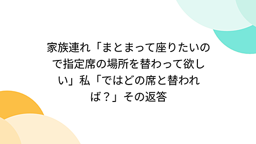 家族連れ「まとまって座りたいので指定席の場所を替わって欲しい」私「ではどの席と替われば？」その返答