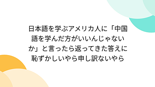 日本語を学ぶアメリカ人に「中国語を学んだ方がいいんじゃないか」と言ったら返ってきた答えに恥ずかしいやら申し訳ないやら