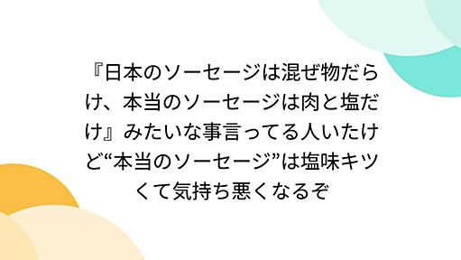 『日本のソーセージは混ぜ物だらけ、本当のソーセージは肉と塩だけ』みたいな事言ってる人いたけど“本当のソーセージ”は塩味キツくて気持ち悪くなるぞ