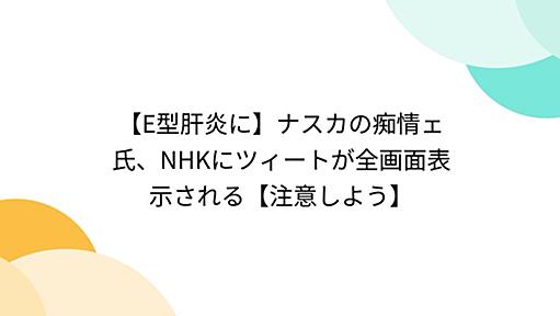 【E型肝炎に】ナスカの痴情ェ氏、NHKにツィートが全画面表示される【注意しよう】