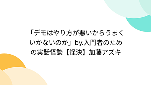 「デモはやり方が悪いからうまくいかないのか」by.入門者のための実話怪談【怪決】加藤アズキ