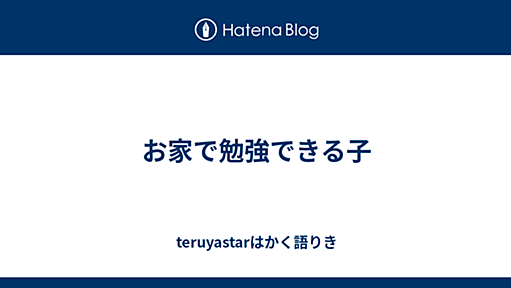 お家で勉強できる子 - teruyastarはかく語りき