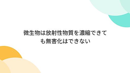 微生物は放射性物質を濃縮できても無害化はできない