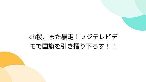 ch桜、また暴走！フジテレビデモで国旗を引き摺り下ろす！！