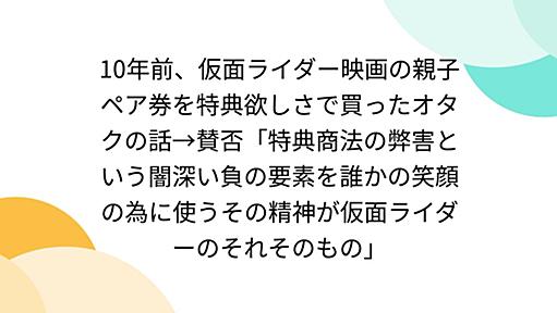 10年前、仮面ライダー映画の親子ペア券を特典欲しさで買ったオタクの話→賛否「特典商法の弊害という闇深い負の要素を誰かの笑顔の為に使うその精神が仮面ライダーのそれそのもの」