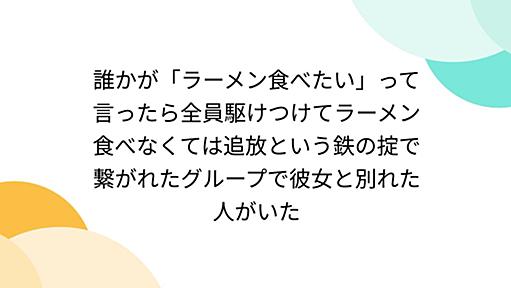 誰かが「ラーメン食べたい」って言ったら全員駆けつけてラーメン食べなくては追放という鉄の掟で繋がれたグループで彼女と別れた人がいた