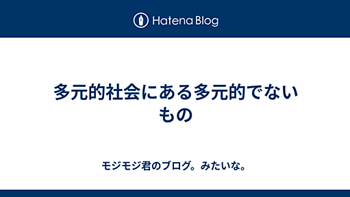 多元的社会にある多元的でないもの - モジモジ君のブログ。みたいな。