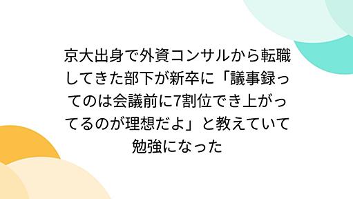 京大出身で外資コンサルから転職してきた部下が新卒に「議事録ってのは会議前に7割位でき上がってるのが理想だよ」と教えていて勉強になった