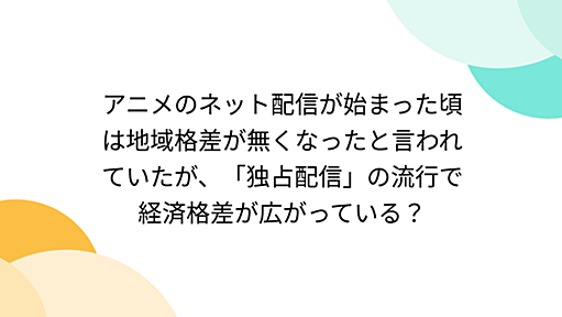 アニメのネット配信が始まった頃は地域格差が無くなったと言われていたが、「独占配信」の流行で経済格差が広がっている？