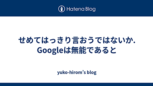 せめてはっきり言おうではないか. Googleは無能であると - yuko-hirom’s blog