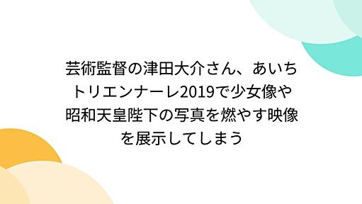 芸術監督の津田大介さん、あいちトリエンナーレ2019で少女像や昭和天皇陛下の写真を燃やす映像を展示してしまう