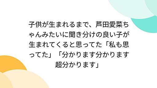 子供が生まれるまで、芦田愛菜ちゃんみたいに聞き分けの良い子が生まれてくると思ってた「私も思ってた」「分かります分かります超分かります」