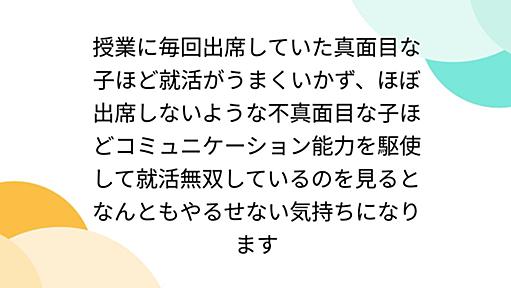 授業に毎回出席していた真面目な子ほど就活がうまくいかず、ほぼ出席しないような不真面目な子ほどコミュニケーション能力を駆使して就活無双しているのを見るとなんともやるせない気持ちになります