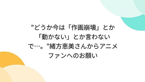 ”どうか今は「作画崩壊」とか「動かない」とか言わないで…。”緒方恵美さんからアニメファンへのお願い