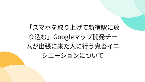 「スマホを取り上げて新宿駅に放り込む」Googleマップ開発チームが出張に来た人に行う鬼畜イニシエーションについて