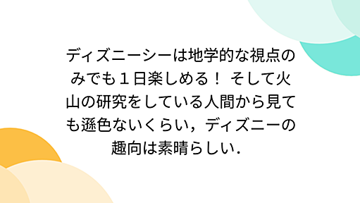 ディズニーシーは地学的な視点のみでも１日楽しめる！ そして火山の研究をしている人間から見ても遜色ないくらい，ディズニーの趣向は素晴らしい．