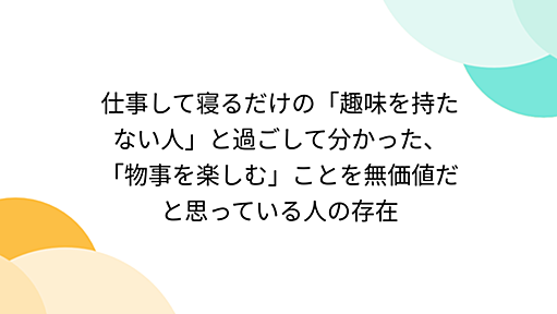 仕事して寝るだけの「趣味を持たない人」と過ごして分かった、「物事を楽しむ」ことを無価値だと思っている人の存在