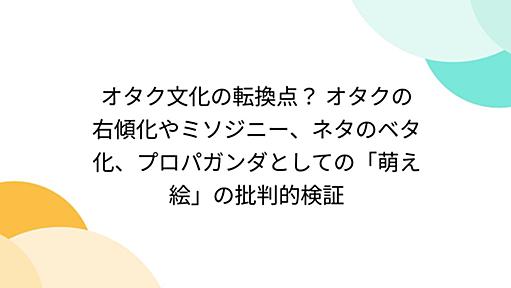 オタク文化の転換点？ オタクの右傾化やミソジニー、ネタのベタ化、プロパガンダとしての「萌え絵」の批判的検証