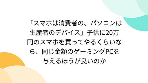 「スマホは消費者の、パソコンは生産者のデバイス」子供に20万円のスマホを買ってやるくらいなら、同じ金額のゲーミングPCを与えるほうが良いのか