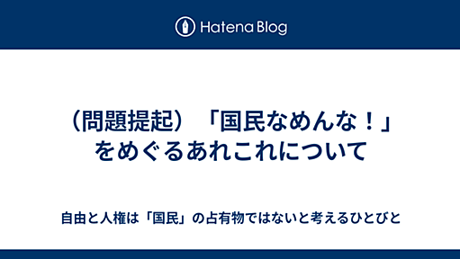 （問題提起）「国民なめんな！」をめぐるあれこれについて - 自由と人権は「国民」の占有物ではないと考えるひとびと